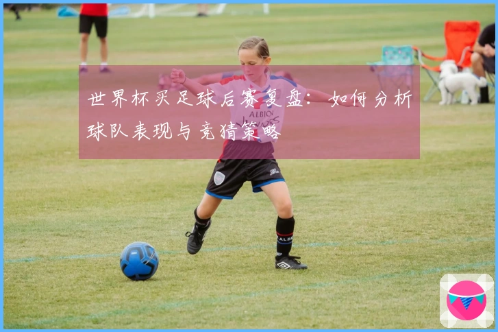 世界杯买足球后赛复盘：如何分析球队表现与竞猜策略