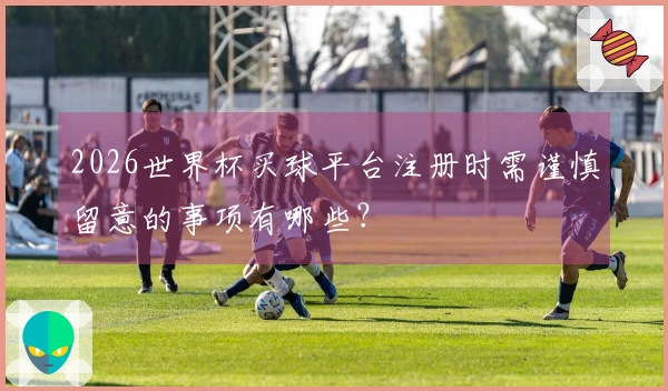 2026世界杯买球平台注册时需谨慎留意的事项有哪些？