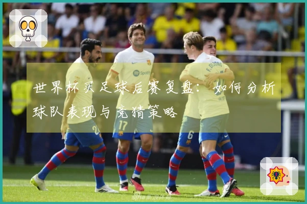 世界杯买足球后赛复盘：如何分析球队表现与竞猜策略